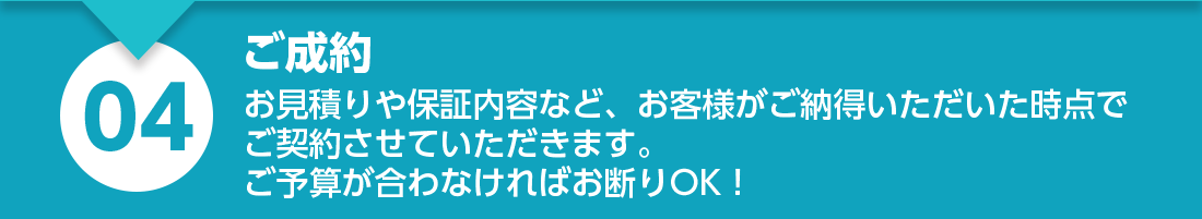 ご成約：お見積りや保証内容など、お客様がご納得いただいた時点でご契約させていただきます。ご予算が合わなければお断りOK！