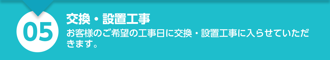 交換・設置工事：お客様のご希望の工事日に交換・設置工事に入らせていただきます。