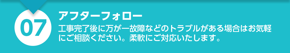 アフターフォロー：工事完了後に万が一故障などのトラブルがある場合はお気軽にご相談ください。柔軟にご対応いたします。